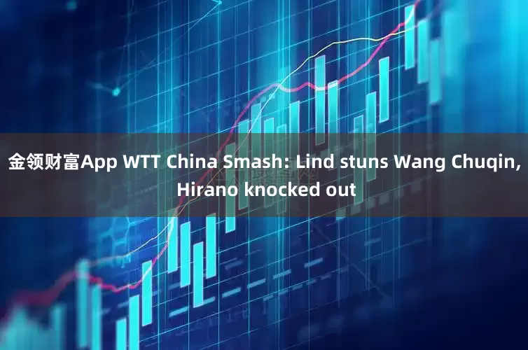 金领财富App WTT China Smash: Lind stuns Wang Chuqin, Hirano knocked out