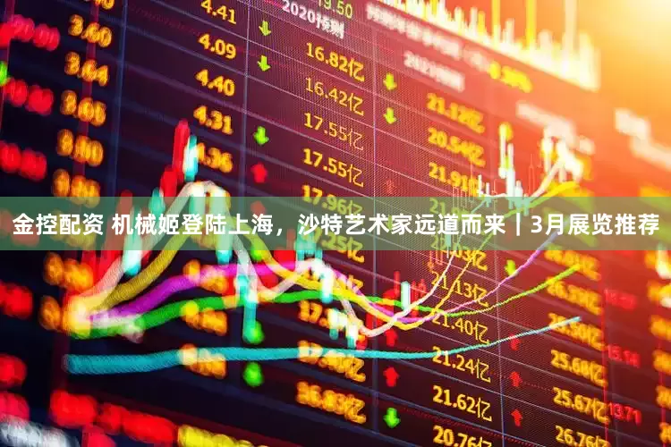 金控配资 机械姬登陆上海，沙特艺术家远道而来｜3月展览推荐