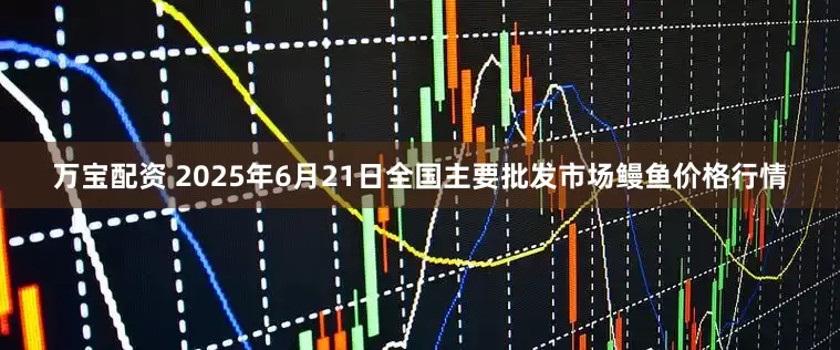 万宝配资 2025年6月21日全国主要批发市场鳗鱼价格行情