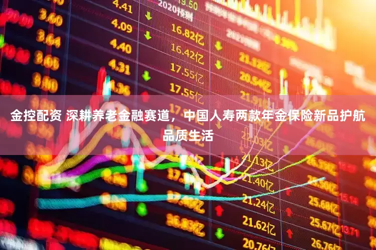 金控配资 深耕养老金融赛道，中国人寿两款年金保险新品护航品质生活