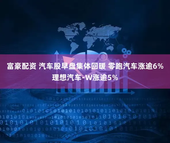 富豪配资 汽车股早盘集体回暖 零跑汽车涨逾6%理想汽车-W涨逾5%