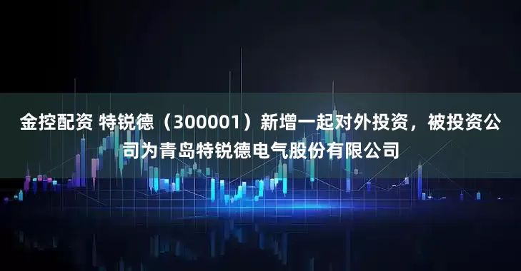 金控配资 特锐德（300001）新增一起对外投资，被投资公司为青岛特锐德电气股份有限公司