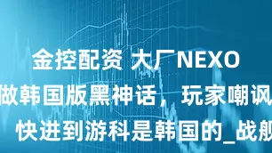 金控配资 大厂NEXON放话，要做韩国版黑神话，玩家嘲讽：快进到游科是韩国的_战舰_游戏_朴勇铉