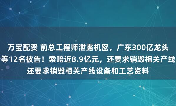 万宝配资 前总工程师泄露机密，广东300亿龙头起诉浙江一同行等12名被告！索赔近8.9亿元，还要求销毁相关产线设备和工艺资料