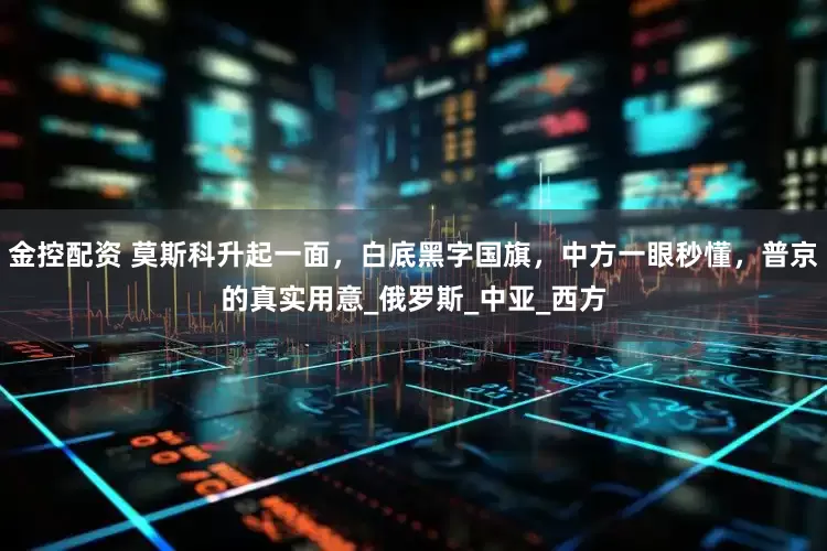 金控配资 莫斯科升起一面，白底黑字国旗，中方一眼秒懂，普京的真实用意_俄罗斯_中亚_西方