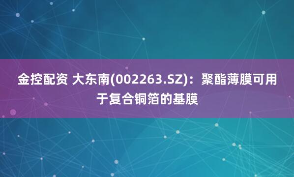 金控配资 大东南(002263.SZ)：聚酯薄膜可用于复合铜箔的基膜