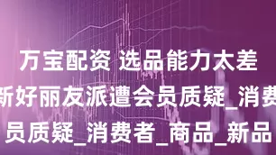 万宝配资 选品能力太差？山姆上新好丽友派遭会员质疑_消费者_商品_新品