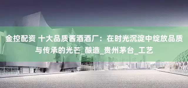 金控配资 十大品质酱酒酒厂：在时光沉淀中绽放品质与传承的光芒_酿造_贵州茅台_工艺