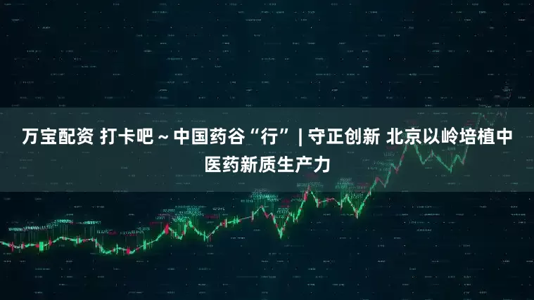 万宝配资 打卡吧～中国药谷“行” | 守正创新 北京以岭培植中医药新质生产力