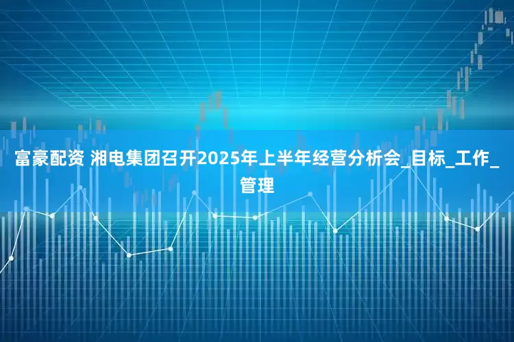 富豪配资 湘电集团召开2025年上半年经营分析会_目标_工作_管理