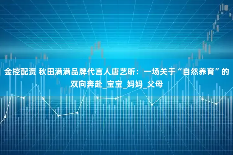 金控配资 秋田满满品牌代言人唐艺昕：一场关于“自然养育”的双向奔赴_宝宝_妈妈_父母