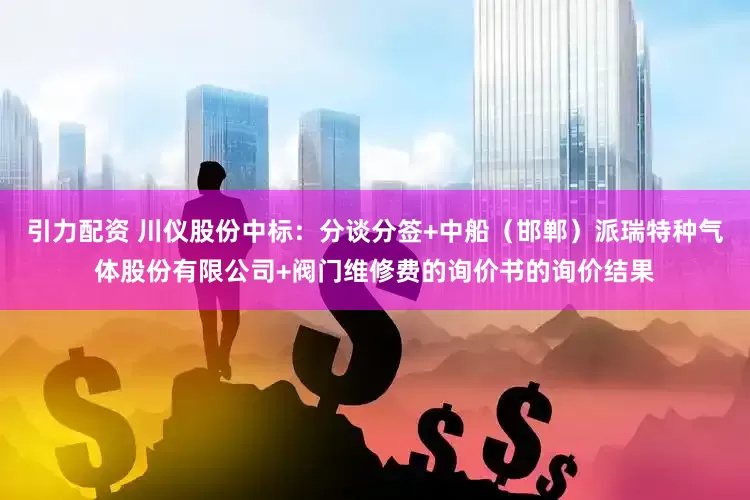 引力配资 川仪股份中标：分谈分签+中船（邯郸）派瑞特种气体股份有限公司+阀门维修费的询价书的询价结果