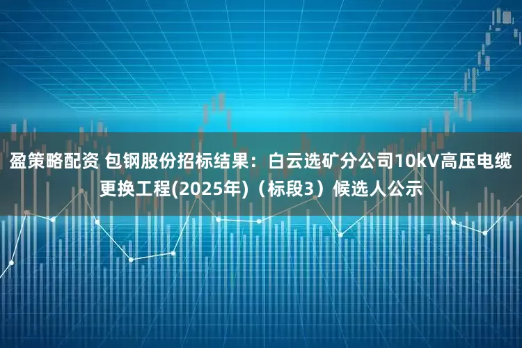盈策略配资 包钢股份招标结果：白云选矿分公司10kV高压电缆更换工程(2025年)（标段3）候选人公示
