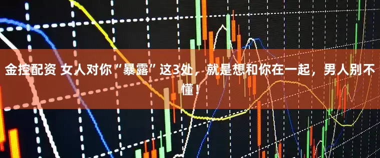 金控配资 女人对你“暴露”这3处，就是想和你在一起，男人别不懂！