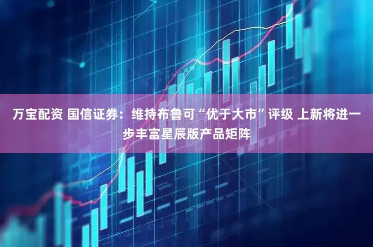 万宝配资 国信证券：维持布鲁可“优于大市”评级 上新将进一步丰富星辰版产品矩阵