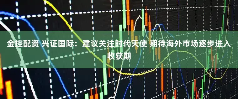 金控配资 兴证国际：建议关注时代天使 期待海外市场逐步进入收获期