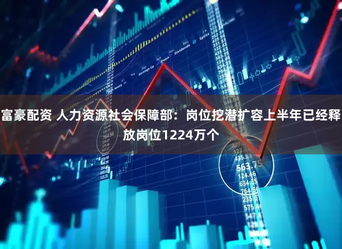 富豪配资 人力资源社会保障部：岗位挖潜扩容上半年已经释放岗位1224万个