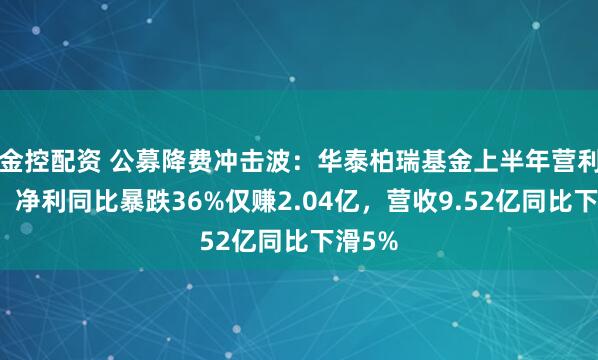 金控配资 公募降费冲击波：华泰柏瑞基金上半年营利双降，净利同比暴跌36%仅赚2.04亿，营收9.52亿同比下滑5%